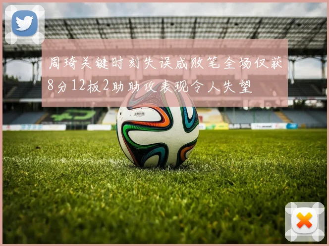 周琦关键时刻失误成败笔全场仅获8分12板2助助攻表现令人失望
