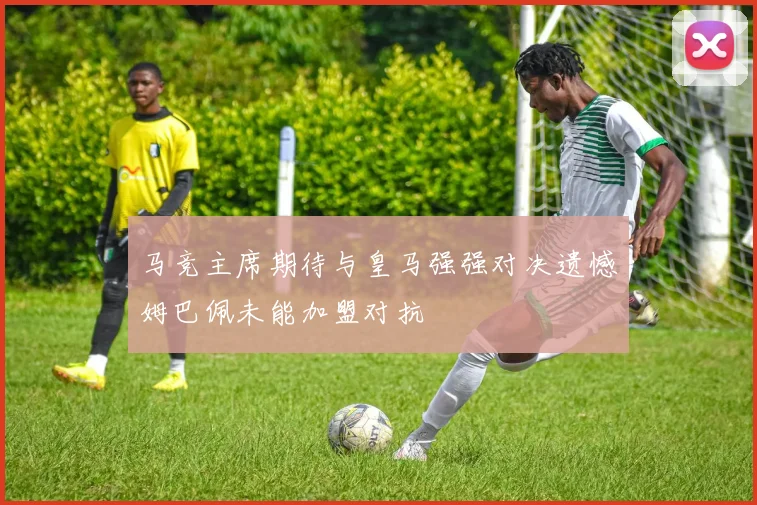 马竞主席期待与皇马强强对决遗憾姆巴佩未能加盟对抗