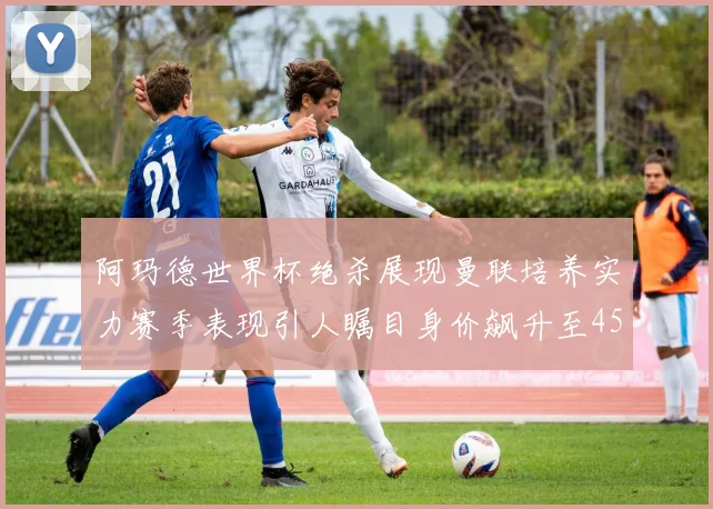 阿玛德世界杯绝杀展现曼联培养实力赛季表现引人瞩目身价飙升至4500万欧