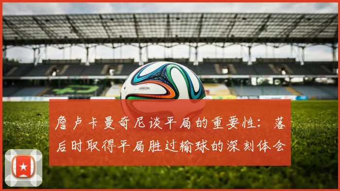 詹卢卡曼奇尼谈平局的重要性：落后时取得平局胜过输球的深刻体会