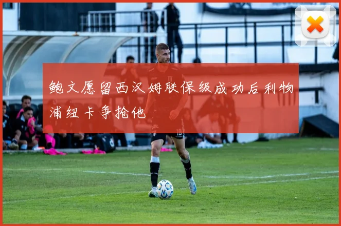 鲍文愿留西汉姆联保级成功后利物浦纽卡争抢他