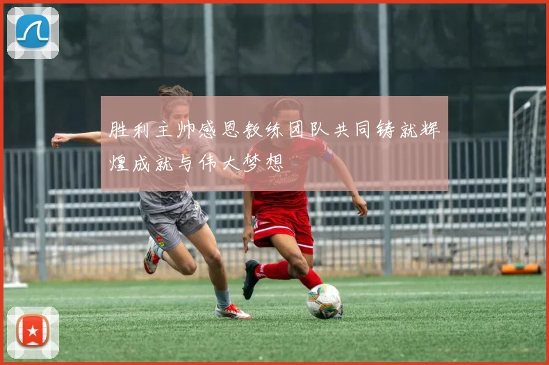 胜利主帅感恩教练团队共同铸就辉煌成就与伟大梦想