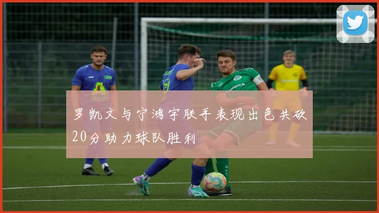 罗凯文与宁鸿宇联手表现出色共砍20分助力球队胜利