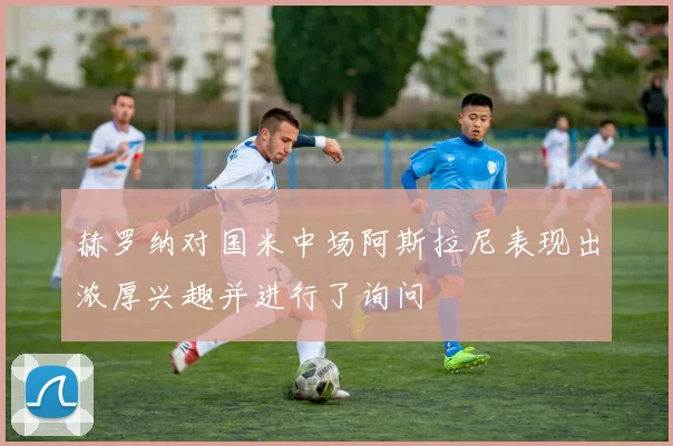 赫罗纳对国米中场阿斯拉尼表现出浓厚兴趣并进行了询问