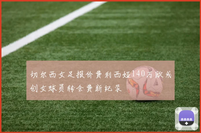 切尔西女足报价费利西娅140万欧或创女球员转会费新纪录