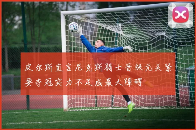 皮尔斯直言尼克斯骑士晋级无关紧要夺冠实力不足成最大障碍