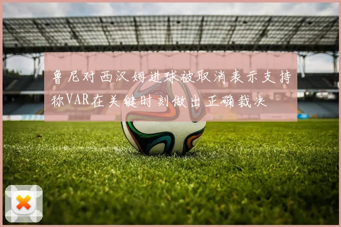 鲁尼对西汉姆进球被取消表示支持称VAR在关键时刻做出正确裁决