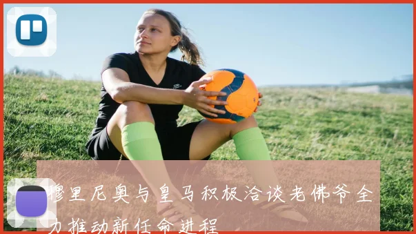 穆里尼奥与皇马积极洽谈老佛爷全力推动新任命进程