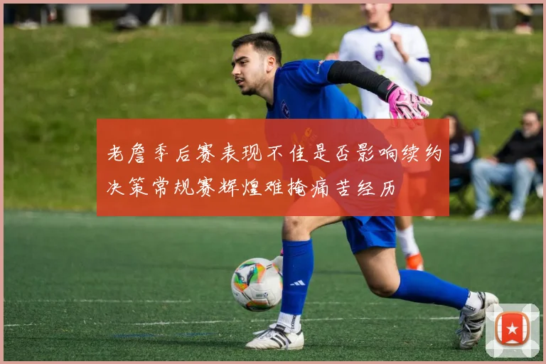 老詹季后赛表现不佳是否影响续约决策常规赛辉煌难掩痛苦经历