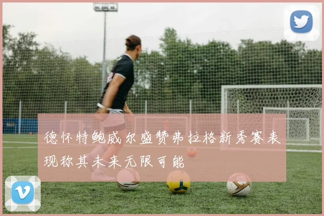 德怀特鲍威尔盛赞弗拉格新秀赛表现称其未来无限可能