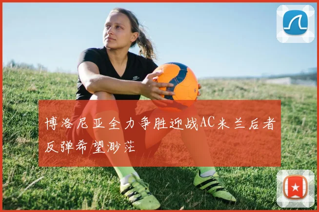 博洛尼亚全力争胜迎战AC米兰后者反弹希望渺茫